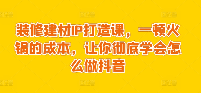 装修建材IP打造课，一顿火锅的成本，让你彻底学会怎么做抖音-第一资源库