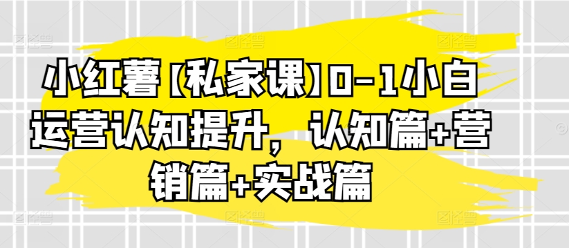 小红薯【私家课】0-1小白运营认知提升，认知篇+营销篇+实战篇-第一资源库