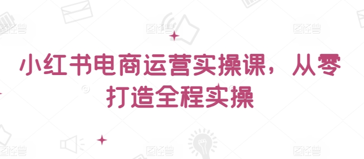 小红书电商运营实操课，​从零打造全程实操-第一资源库