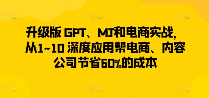 升级版 GPT、MJ和电商实战，从1~10 深度应用帮电商、内容公司节省60%的成本-第一资源库