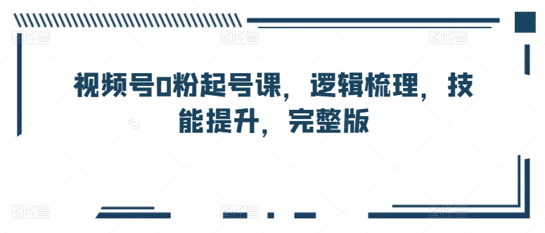 视频号0粉起号课，逻辑梳理，技能提升，完整版-第一资源库