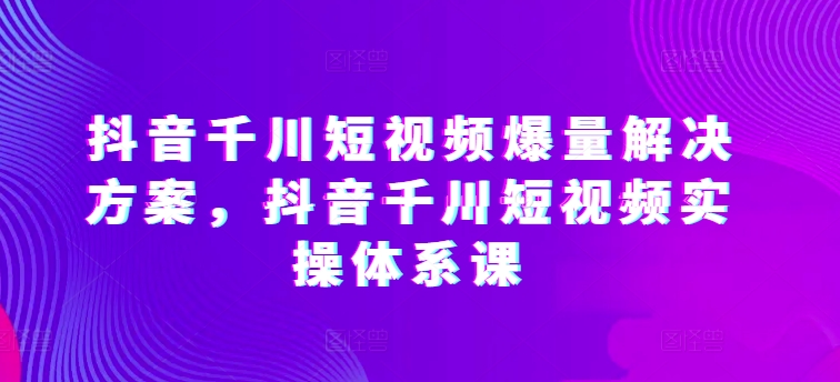 抖音千川短视频爆量解决方案，抖音千川短视频实操体系课-第一资源库