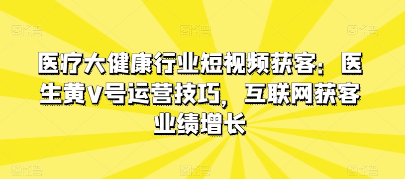 医疗大健康行业短视频获客：医生黄V号运营技巧，互联网获客业绩增长-第一资源库