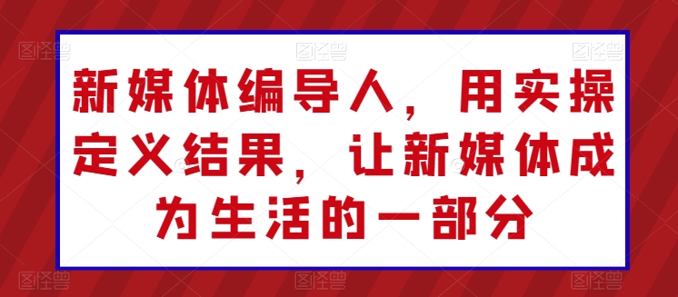 新媒体编导人，用实操定义结果，让新媒体成为生活的一部分-第一资源库