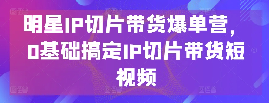 明星IP切片带货爆单营，0基础搞定IP切片带货短视频-第一资源库