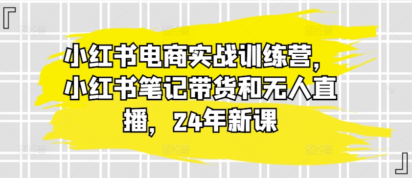 小红书电商实战训练营，小红书笔记带货和无人直播，24年新课-第一资源库