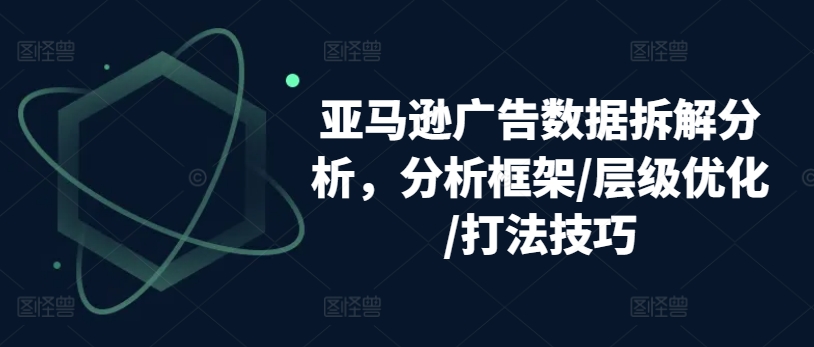 亚马逊广告数据拆解分析，分析框架/层级优化/打法技巧-第一资源库