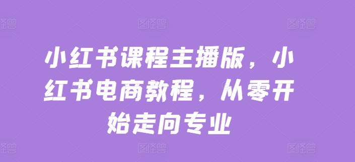 小红书课程主播版，小红书电商教程，从零开始走向专业-第一资源库