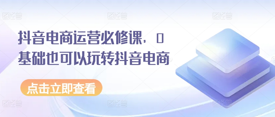 抖音电商运营必修课，0基础也可以玩转抖音电商-第一资源库