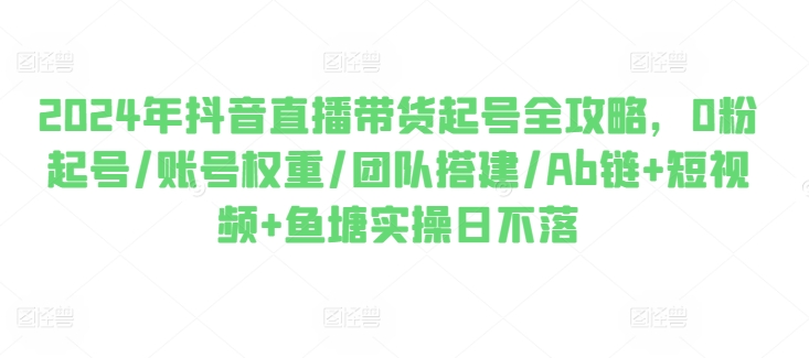 2024年抖音直播带货起号全攻略，0粉起号/账号权重/团队搭建/Ab链+短视频+鱼塘实操日不落-第一资源库