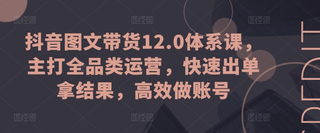 抖音图文带货12.0体系课，主打全品类运营，快速出单拿结果，高效做账号-第一资源库