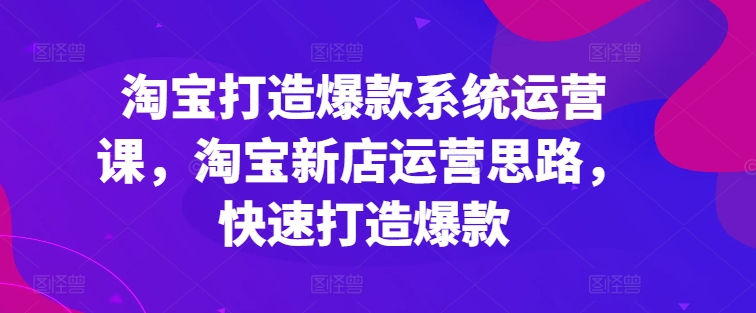 淘宝打造爆款系统运营课，淘宝新店运营思路，快速打造爆款-第一资源库