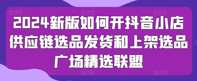 2024新版如何开抖音小店供应链选品发货和上架选品广场精选联盟-第一资源库