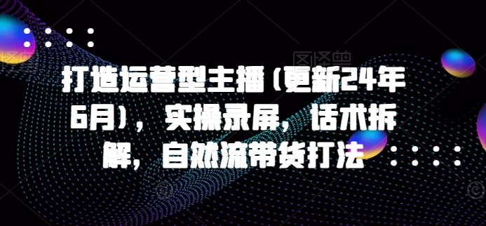 打造运营型主播(更新24年7月)，实操录屏，话术拆解，自然流带货打法-第一资源库