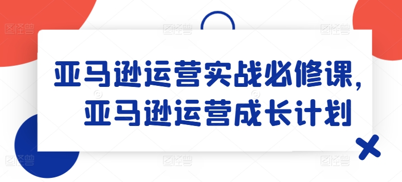 亚马逊运营实战必修课，亚马逊运营成长计划-第一资源库