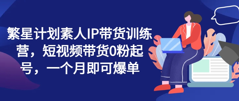 繁星计划素人IP带货训练营，短视频带货0粉起号，一个月即可爆单-第一资源库