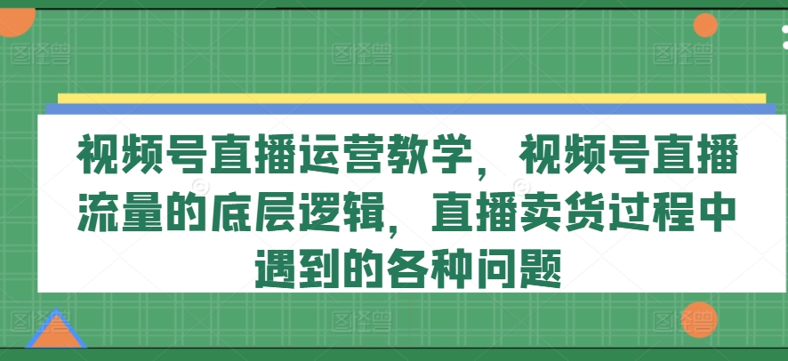 视频号直播运营教学，视频号直播流量的底层逻辑，直播卖货过程中遇到的各种问题-第一资源库