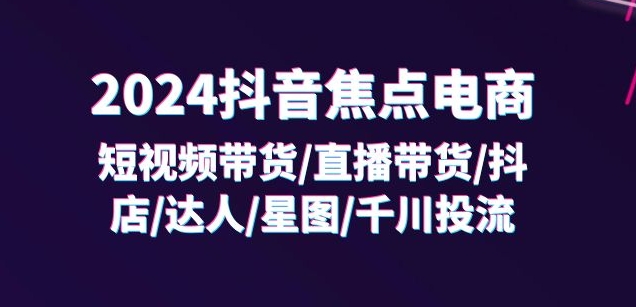 2024抖音焦点电商：短视频带货/直播带货/抖店/达人/星图/千川投流/32节课-第一资源库