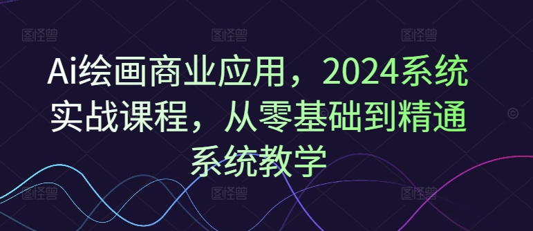 Ai绘画商业应用，2024系统实战课程，从零基础到精通系统教学-第一资源库