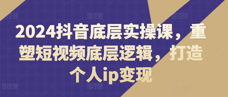 2024抖音底层实操课，​重塑短视频底层逻辑，打造个人ip变现-第一资源库