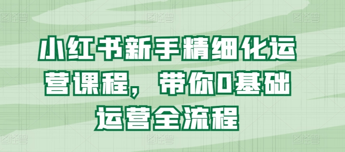 小红书新手精细化运营课程，带你0基础运营全流程-第一资源库