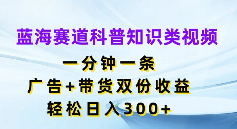 蓝海赛道科普知识类视频，一分钟一条，广告+带货双份收益，轻松日入300+【揭秘】-第一资源库