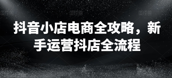 抖音小店电商全攻略，新手运营抖店全流程-第一资源库