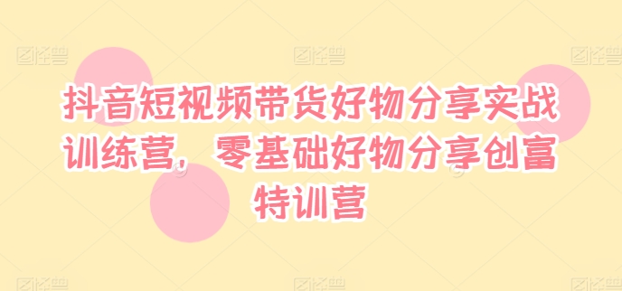 抖音短视频带货好物分享实战训练营，零基础好物分享创富特训营-第一资源库