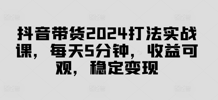 抖音带货2024打法实战课，每天5分钟，收益可观，稳定变现【揭秘】-第一资源库