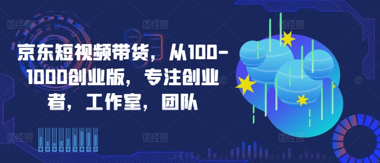 京东短视频带货，从100-1000创业版，专注创业者，工作室，团队-第一资源库