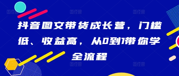 抖音图文带货成长营，门槛低、收益高，从0到1带你学全流程-第一资源库