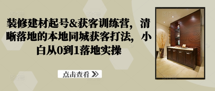 装修建材起号&获客训练营，​清晰落地的本地同城获客打法，小白从0到1落地实操-第一资源库