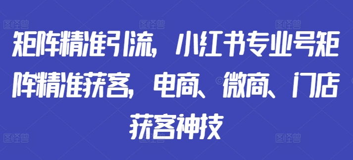 矩阵精准引流，小红书专业号矩阵精准获客，电商、微商、门店获客神技-第一资源库