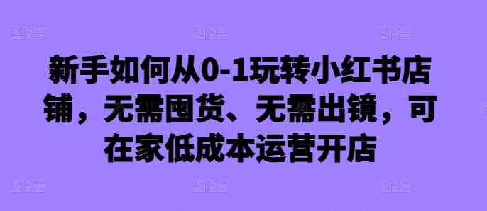 新手如何从0-1玩转小红书店铺，无需囤货、无需出镜，可在家低成本运营开店-第一资源库