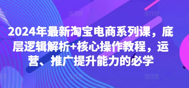 2024年最新淘宝电商系列课，底层逻辑解析+核心操作教程，运营、推广提升能力的必学-第一资源库