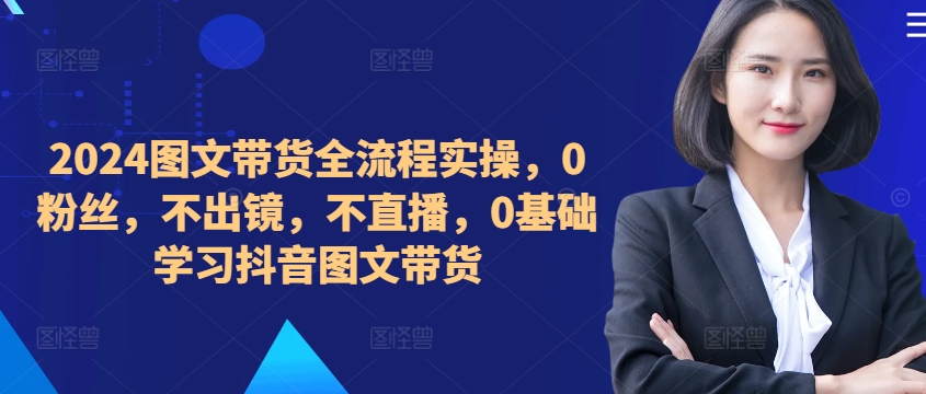 ​​​​​​2024图文带货全流程实操，0粉丝，不出镜，不直播，0基础学习抖音图文带货-第一资源库