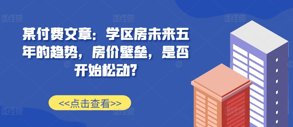 某付费文章：学区房未来五年的趋势，房价壁垒，是否开始松动?-第一资源库