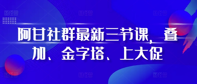 阿甘社群最新三节课，叠加、金字塔、上大促-第一资源库