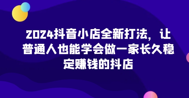 2024抖音小店全新打法，让普通人也能学会做一家长久稳定赚钱的抖店（更新）-第一资源库