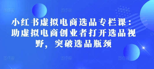 小红书虚拟电商选品专栏课：助虚拟电商创业者打开选品视野，突破选品瓶颈-第一资源库